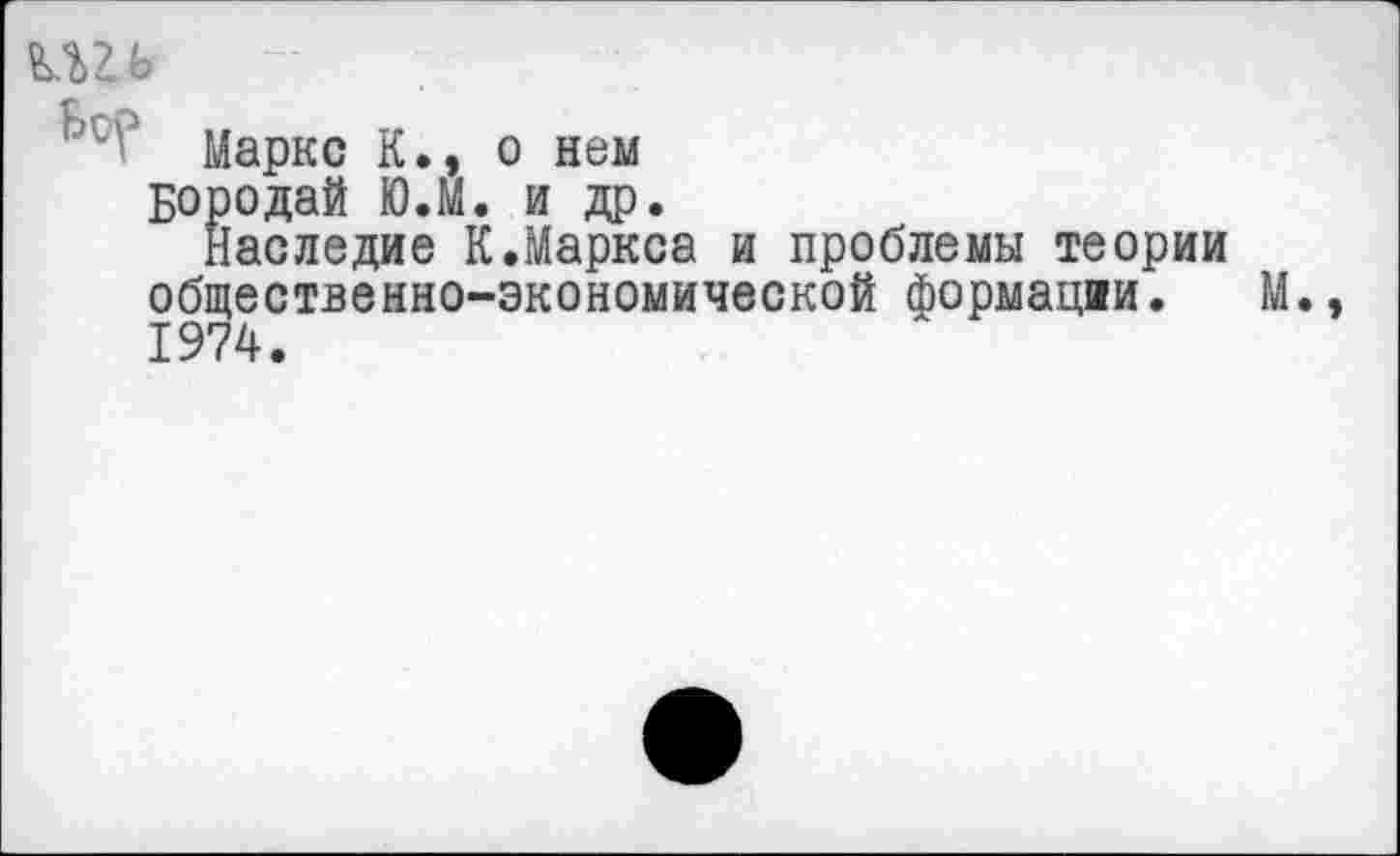 ﻿шь —
Маркс К., о нем Бородай Ю.М. и др.
Наследие К.Маркса и проблемы теории общественно-экономической Формации. 1974.